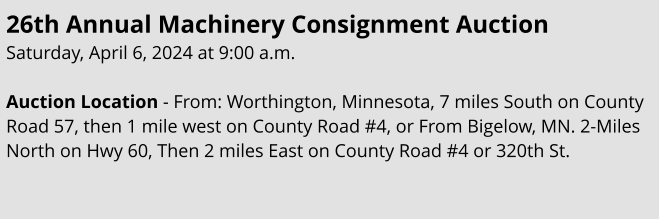 26th Annual Machinery Consignment Auction Saturday, April 6, 2024 at 9:00 a.m.  Auction Location - From: Worthington, Minnesota, 7 miles South on County Road 57, then 1 mile west on County Road #4, or From Bigelow, MN. 2-Miles North on Hwy 60, Then 2 miles East on County Road #4 or 320th St.