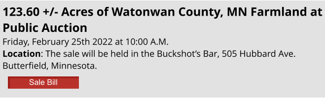 123.60 +/- Acres of Watonwan County, MN Farmland at Public Auction Friday, February 25th 2022 at 10:00 A.M. Location: The sale will be held in the Buckshot’s Bar, 505 Hubbard Ave. Butterfield, Minnesota. Sale Bill Sale Bill