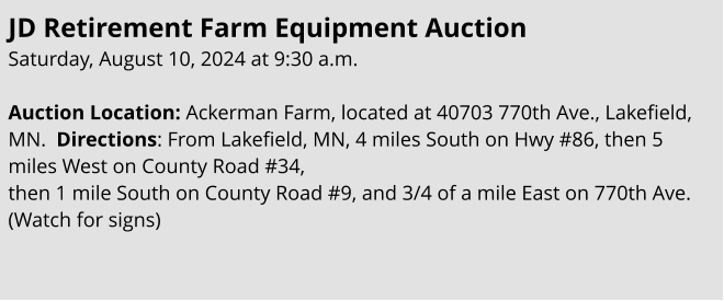 JD Retirement Farm Equipment Auction Saturday, August 10, 2024 at 9:30 a.m.  Auction Location: Ackerman Farm, located at 40703 770th Ave., Lakefield, MN.  Directions: From Lakefield, MN, 4 miles South on Hwy #86, then 5 miles West on County Road #34,  then 1 mile South on County Road #9, and 3/4 of a mile East on 770th Ave. (Watch for signs)