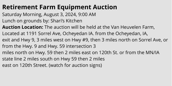 Retirement farm equipment auction Saturday Morning, August 3, 2024, 9:00 AM Lunch on grounds by: Shari’s Kitchen Auction Location: The auction will be held at the Van Heuvelen Farm, Located at 1191 Sorrel Ave, Ocheyedan IA. from the Ocheyedan, IA,  exit and Hwy 9, 3 miles west on Hwy #9, then 3 miles north on Sorrel Ave, or from the Hwy. 9 and Hwy. 59 intersection 3  miles north on Hwy. 59 then 2 miles east on 120th St. or from the MN/IA state line 2 miles south on Hwy 59 then 2 miles  east on 120th Street. (watch for auction signs)