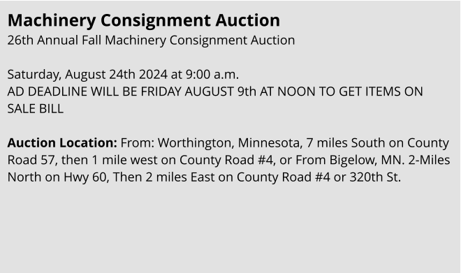 Machinery Consignment Auction 26th Annual Fall Machinery Consignment Auction   Saturday, August 24th 2024 at 9:00 a.m. AD DEADLINE WILL BE FRIDAY AUGUST 9th AT NOON TO GET ITEMS ON SALE BILL  Auction Location: From: Worthington, Minnesota, 7 miles South on County Road 57, then 1 mile west on County Road #4, or From Bigelow, MN. 2-Miles North on Hwy 60, Then 2 miles East on County Road #4 or 320th St.