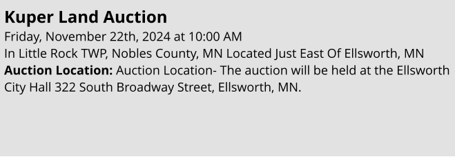 Kuper Land Auction Friday, November 22th, 2024 at 10:00 AM In Little Rock TWP, Nobles County, MN Located Just East Of Ellsworth, MN Auction Location: Auction Location- The auction will be held at the Ellsworth City Hall 322 South Broadway Street, Ellsworth, MN.