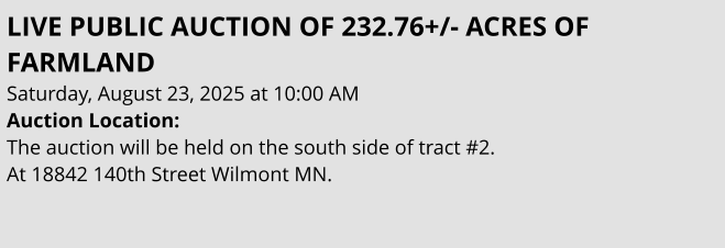 LIVE PUBLIC AUCTION OF 232.76+/- ACRES OF FARMLAND Saturday, August 23, 2025 at 10:00 AM Auction Location:  The auction will be held on the south side of tract #2.  At 18842 140th Street Wilmont MN.