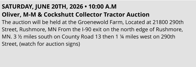 SATURDAY, JUNE 20TH, 2026 • 10:00 A.M Oliver, M-M & Cockshutt Collector Tractor Auction  The auction will be held at the Groenewold Farm, Located at 21800 290th Street, Rushmore, MN From the I-90 exit on the north edge of Rushmore, MN. 3 ½ miles south on County Road 13 then 1 ¼ miles west on 290th  Street, (watch for auction signs)