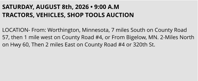 SATURDAY, AUGUST 8th, 2026 • 9:00 A.M TRACTORS, VEHICLES, SHOP TOOLS AUCTION  LOCATION- From: Worthington, Minnesota, 7 miles South on County Road 57, then 1 mile west on County Road #4, or From Bigelow, MN. 2-Miles North on Hwy 60, Then 2 miles East on County Road #4 or 320th St.